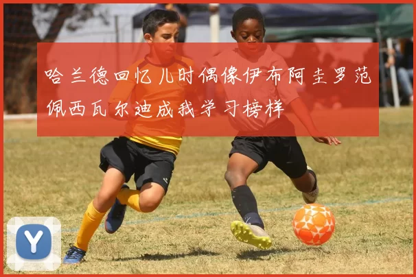 哈兰德回忆儿时偶像伊布阿圭罗范佩西瓦尔迪成我学习榜样
