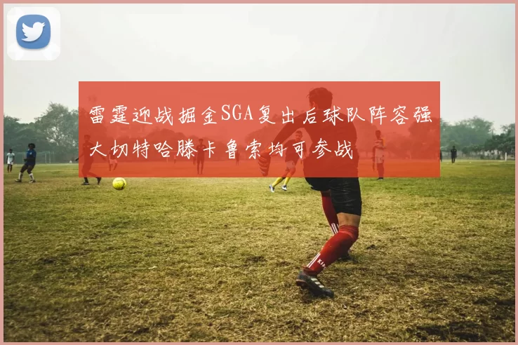 雷霆迎战掘金SGA复出后球队阵容强大切特哈滕卡鲁索均可参战
