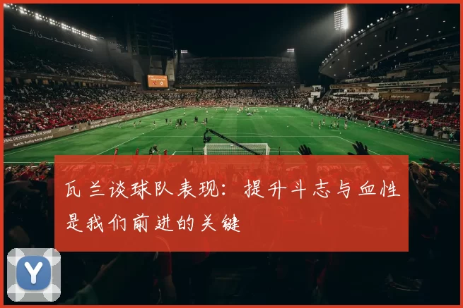 瓦兰谈球队表现：提升斗志与血性是我们前进的关键