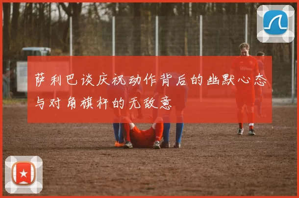 萨利巴谈庆祝动作背后的幽默心态与对角旗杆的无敌意