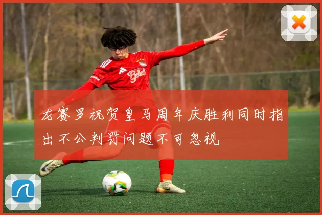 龙赛罗祝贺皇马周年庆胜利同时指出不公判罚问题不可忽视