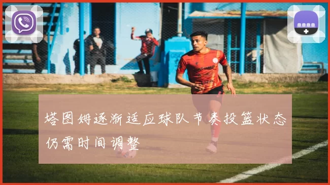 塔图姆逐渐适应球队节奏投篮状态仍需时间调整