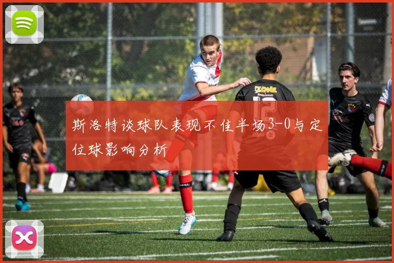 斯洛特谈球队表现不佳半场3-0与定位球影响分析