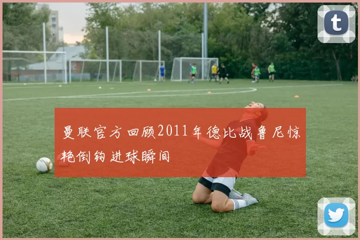 曼联官方回顾2011年德比战鲁尼惊艳倒钩进球瞬间
