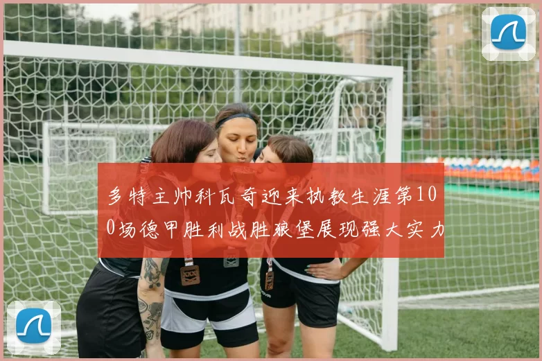 多特主帅科瓦奇迎来执教生涯第100场德甲胜利战胜狼堡展现强大实力