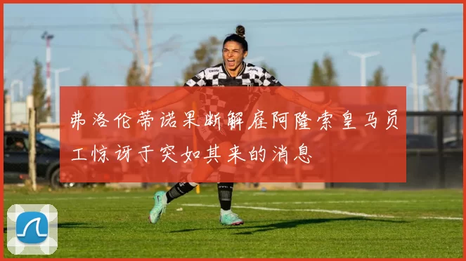 弗洛伦蒂诺果断解雇阿隆索皇马员工惊讶于突如其来的消息