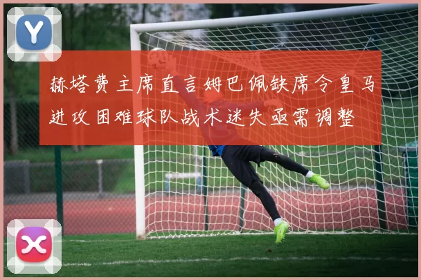 赫塔费主席直言姆巴佩缺席令皇马进攻困难球队战术迷失亟需调整