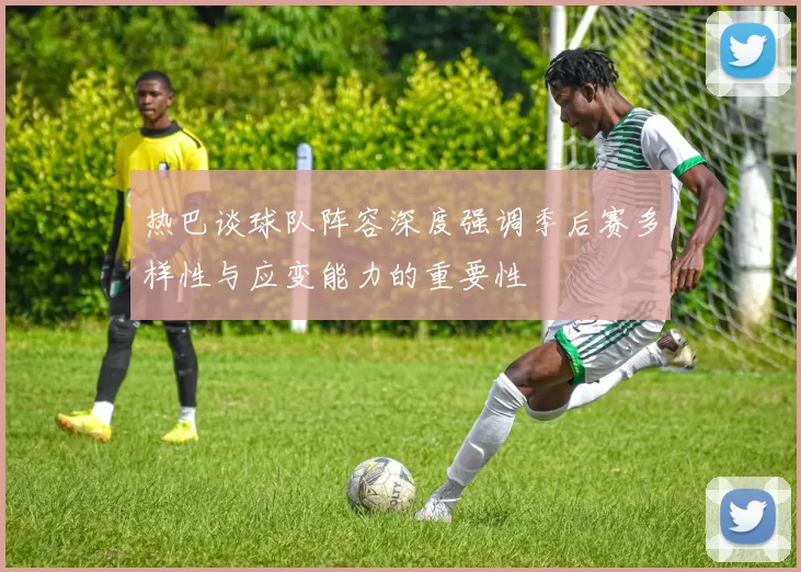 热巴谈球队阵容深度强调季后赛多样性与应变能力的重要性