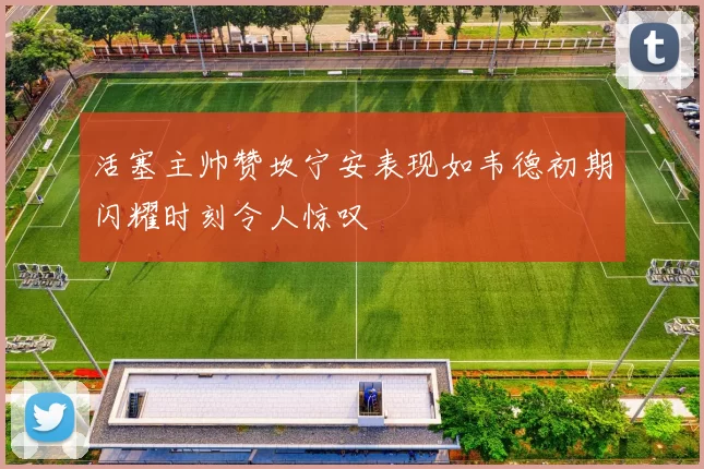 活塞主帅赞坎宁安表现如韦德初期闪耀时刻令人惊叹