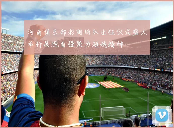 河南俱乐部彩陶坊队出征仪式盛大举行展现自强聚力超越精神