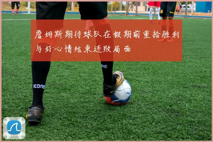 詹姆斯期待球队在假期前重拾胜利与好心情结束连败局面