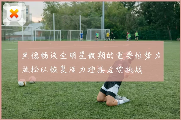 里德畅谈全明星假期的重要性努力放松以恢复活力迎接后续挑战