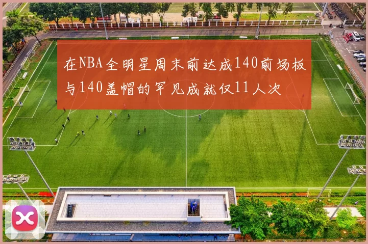 在NBA全明星周末前达成140前场板与140盖帽的罕见成就仅11人次