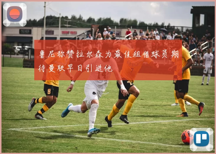 鲁尼称赞拉尔森为最佳租借球员期待曼联早日引进他