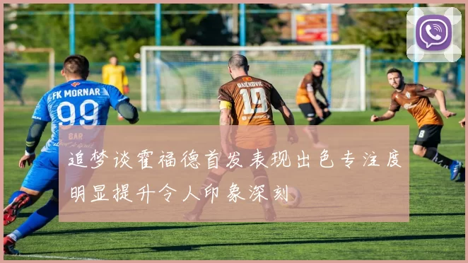 追梦谈霍福德首发表现出色专注度明显提升令人印象深刻