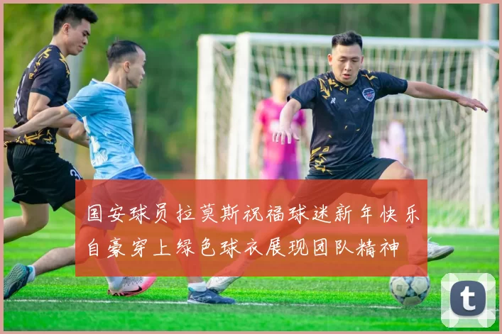 国安球员拉莫斯祝福球迷新年快乐自豪穿上绿色球衣展现团队精神