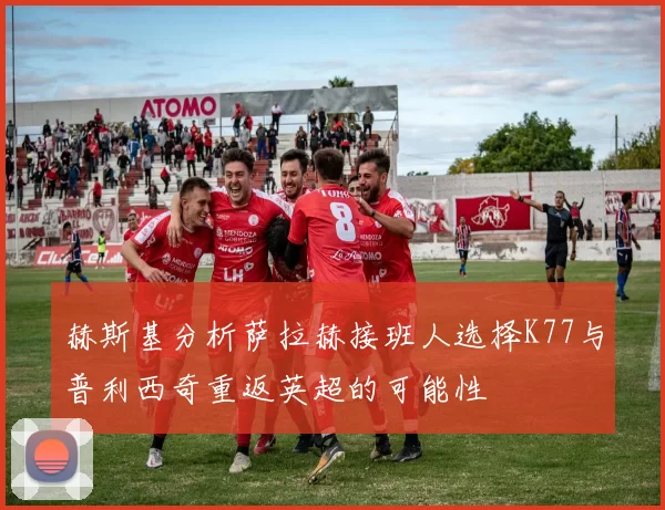 赫斯基分析萨拉赫接班人选择K77与普利西奇重返英超的可能性