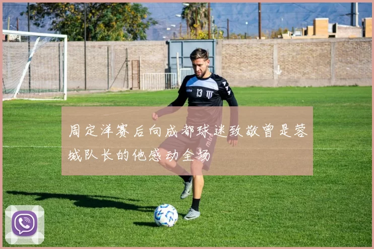 周定洋赛后向成都球迷致敬曾是蓉城队长的他感动全场