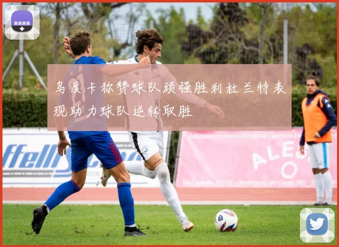 乌度卡称赞球队顽强胜利杜兰特表现助力球队逆转取胜