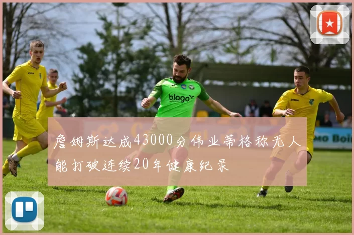 詹姆斯达成43000分伟业蒂格称无人能打破连续20年健康纪录