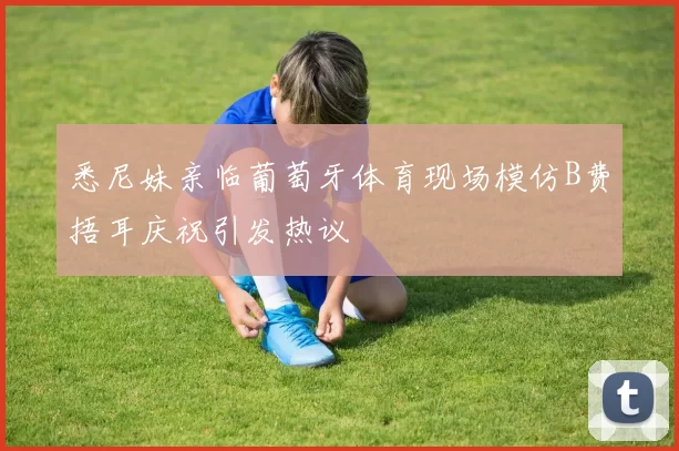 悉尼妹亲临葡萄牙体育现场模仿B费捂耳庆祝引发热议