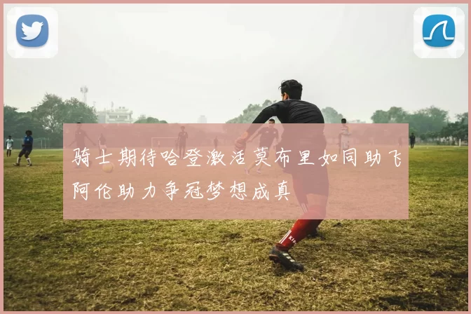 骑士期待哈登激活莫布里如同助飞阿伦助力争冠梦想成真