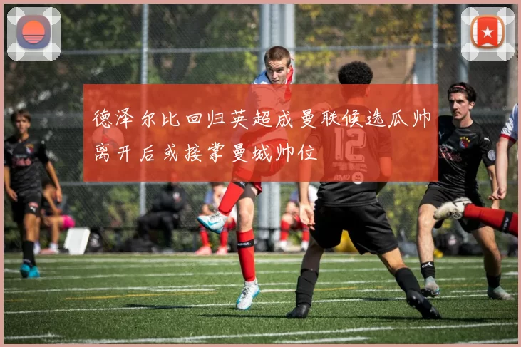 德泽尔比回归英超成曼联候选瓜帅离开后或接掌曼城帅位