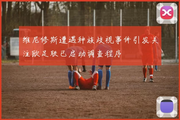 维尼修斯遭遇种族歧视事件引发关注欧足联已启动调查程序